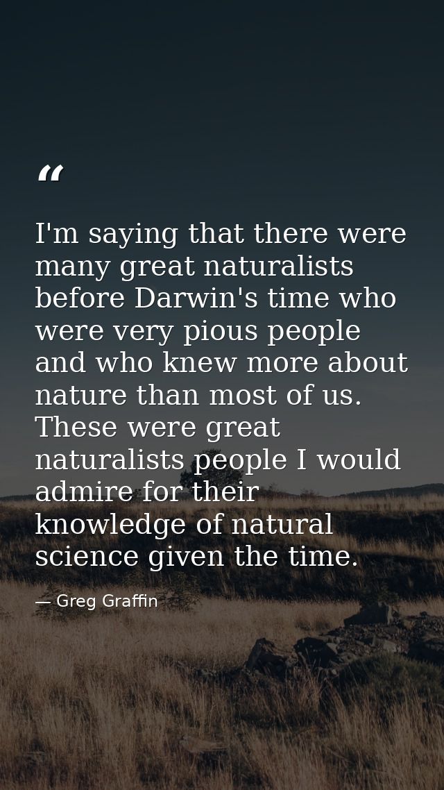 I'm saying that there were many great naturalists before Darwin's time who were very pious people and who knew more abou — Greg Graffin