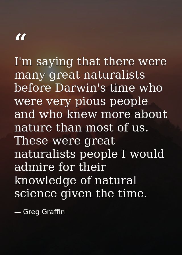 I'm saying that there were many great naturalists before Darwin's time who were very pious people and who knew more abou — Greg Graffin