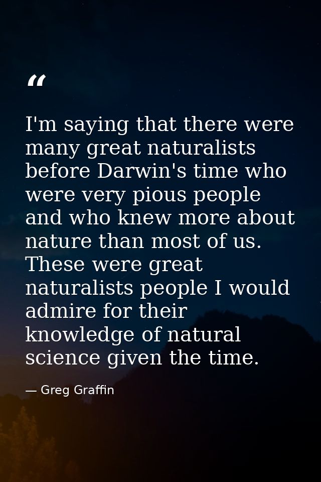 I'm saying that there were many great naturalists before Darwin's time who were very pious people and who knew more abou — Greg Graffin