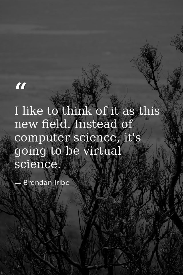 I like to think of it as this new field. Instead of computer science, it's going to be virtual science. — Brendan Iribe