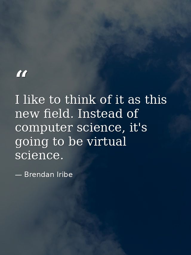 I like to think of it as this new field. Instead of computer science, it's going to be virtual science. — Brendan Iribe