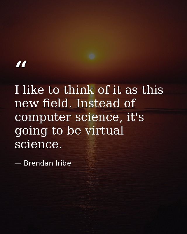 I like to think of it as this new field. Instead of computer science, it's going to be virtual science. — Brendan Iribe