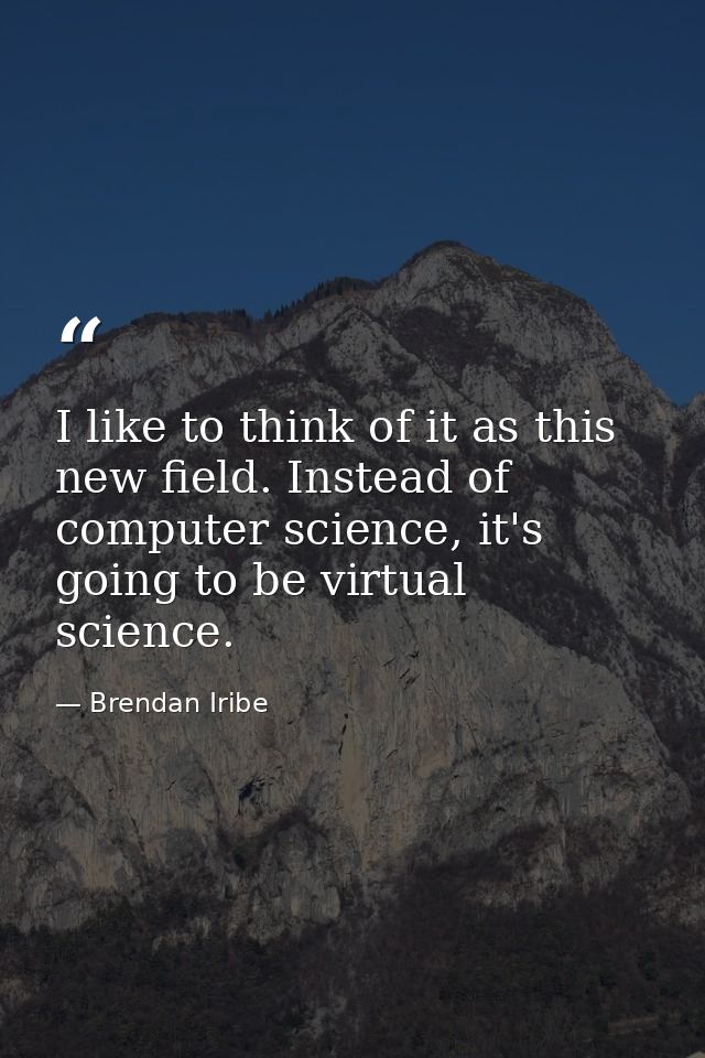 I like to think of it as this new field. Instead of computer science, it's going to be virtual science. — Brendan Iribe