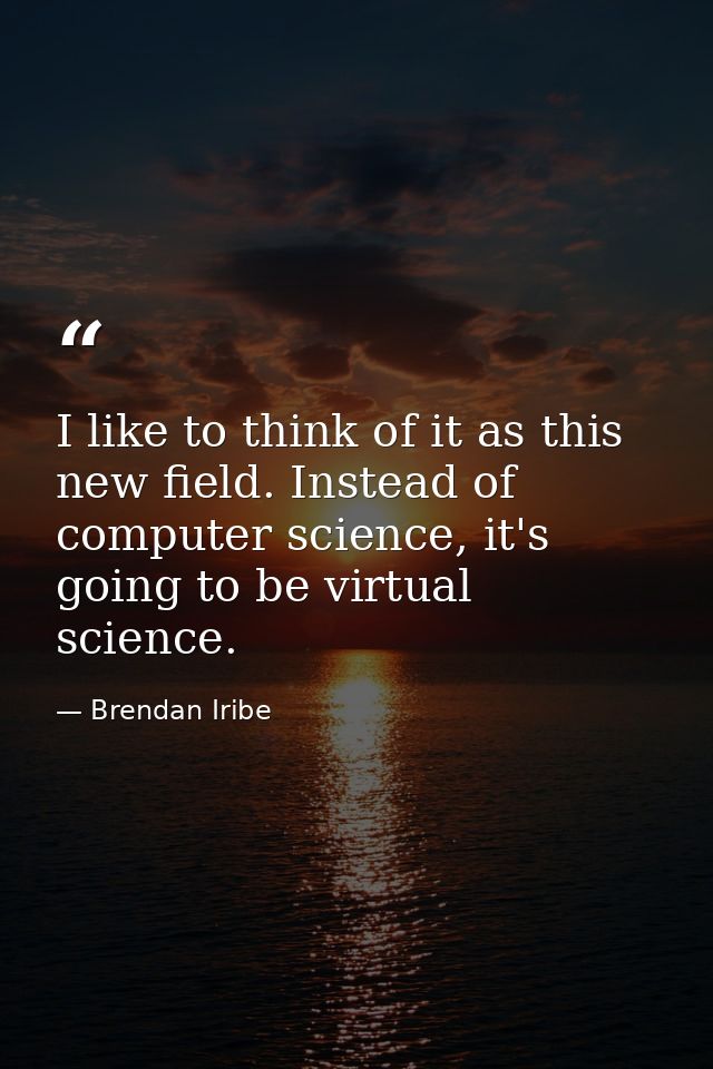 I like to think of it as this new field. Instead of computer science, it's going to be virtual science. — Brendan Iribe
