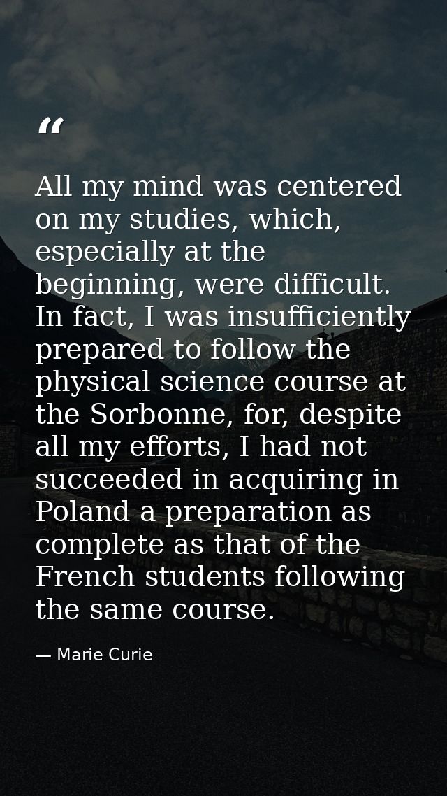 All my mind was centered on my studies, which, especially at the beginning, were difficult. In fact, I was insufficientl — Marie Curie