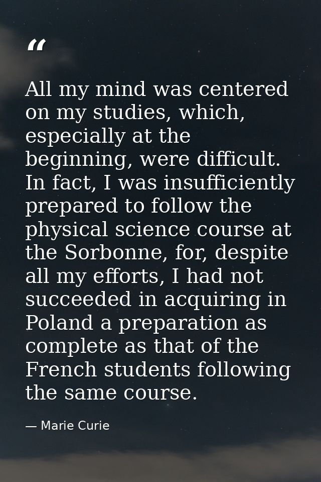 All my mind was centered on my studies, which, especially at the beginning, were difficult. In fact, I was insufficientl — Marie Curie