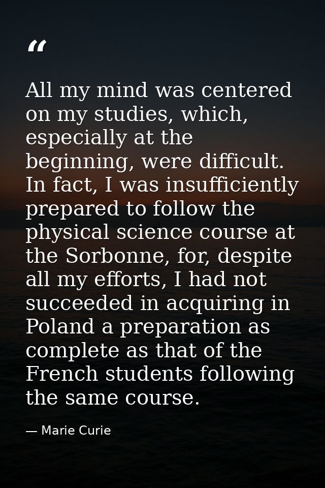 All my mind was centered on my studies, which, especially at the beginning, were difficult. In fact, I was insufficientl — Marie Curie