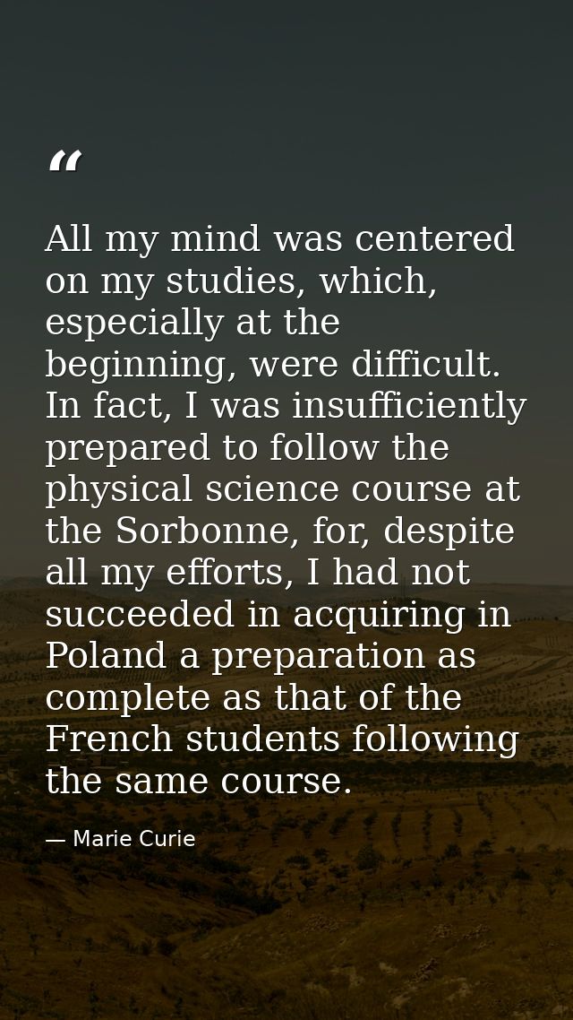 All my mind was centered on my studies, which, especially at the beginning, were difficult. In fact, I was insufficientl — Marie Curie