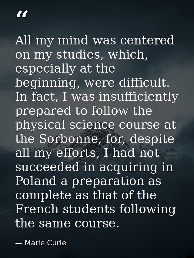 All my mind was centered on my studies, which, especially at the beginning, were difficult. In fact, I was insufficientl — Marie Curie
