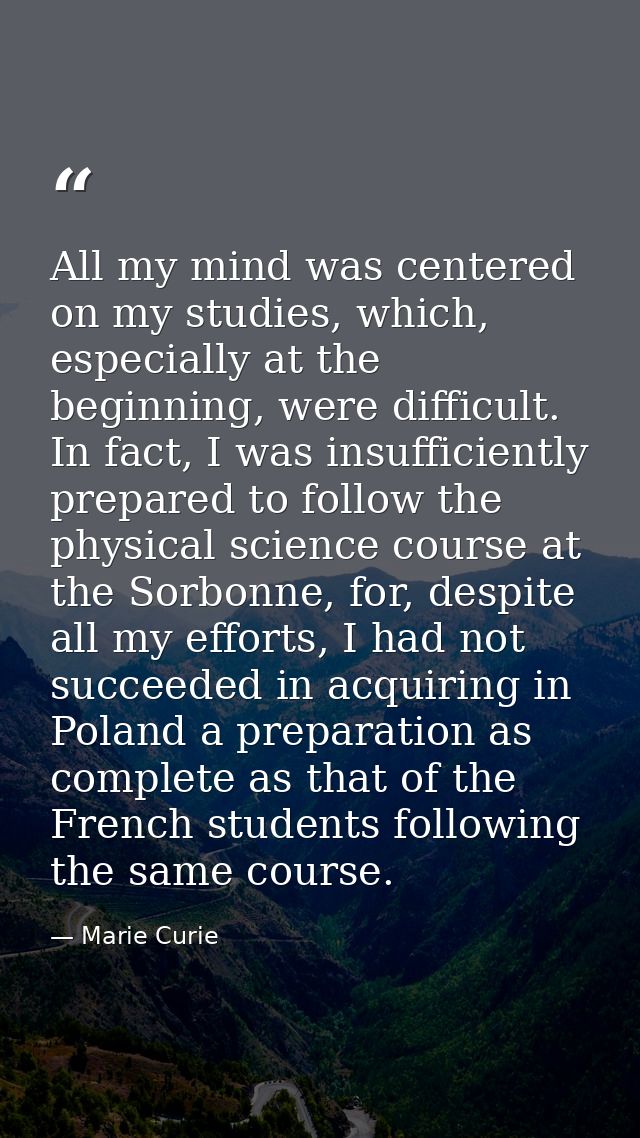 All my mind was centered on my studies, which, especially at the beginning, were difficult. In fact, I was insufficientl — Marie Curie