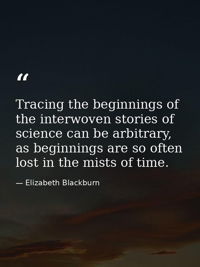 Tracing the beginnings of the interwoven stories of science can be arbitrary, as beginnings are so often lost in the mis — Elizabeth Blackburn