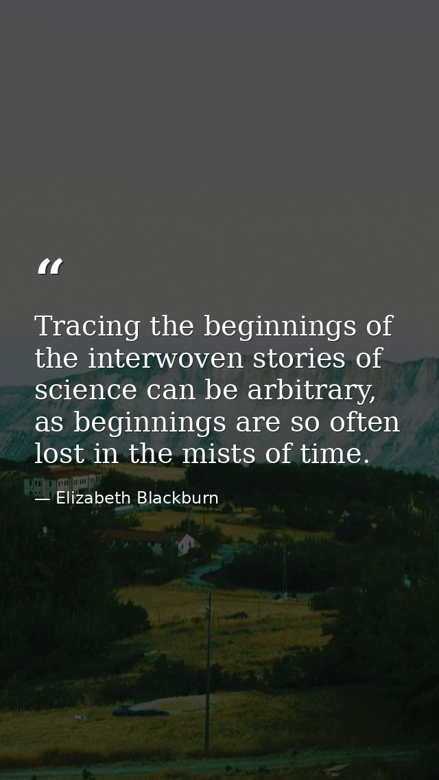 Tracing the beginnings of the interwoven stories of science can be arbitrary, as beginnings are so often lost in the mis — Elizabeth Blackburn