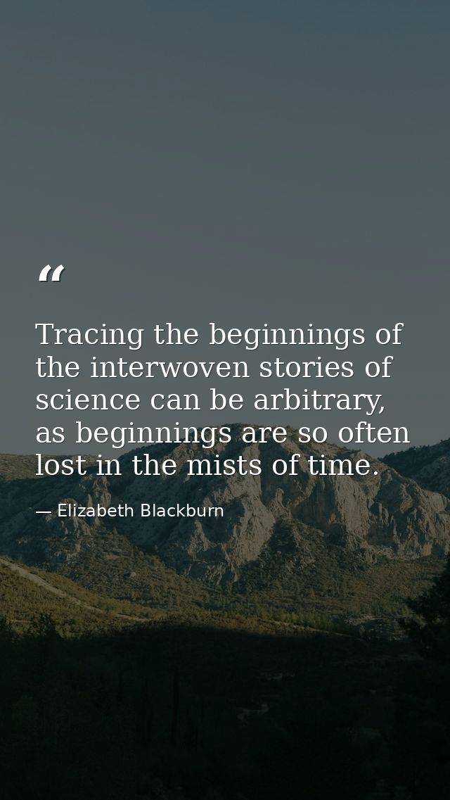 Tracing the beginnings of the interwoven stories of science can be arbitrary, as beginnings are so often lost in the mis — Elizabeth Blackburn