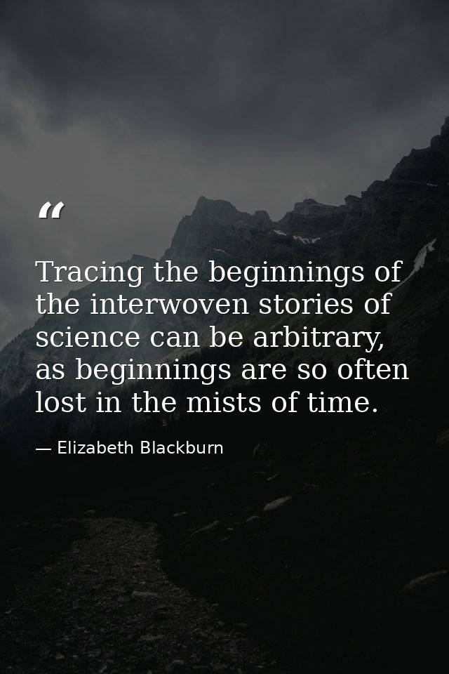 Tracing the beginnings of the interwoven stories of science can be arbitrary, as beginnings are so often lost in the mis — Elizabeth Blackburn