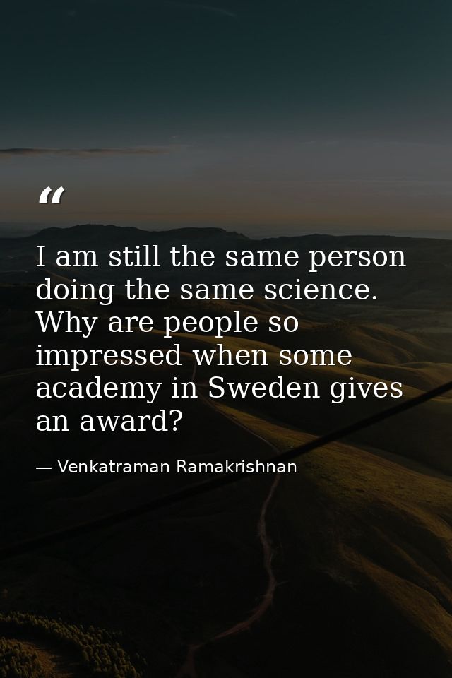 I am still the same person doing the same science. Why are people so impressed when some academy in Sweden gives an awar — Venkatraman Ramakrishnan