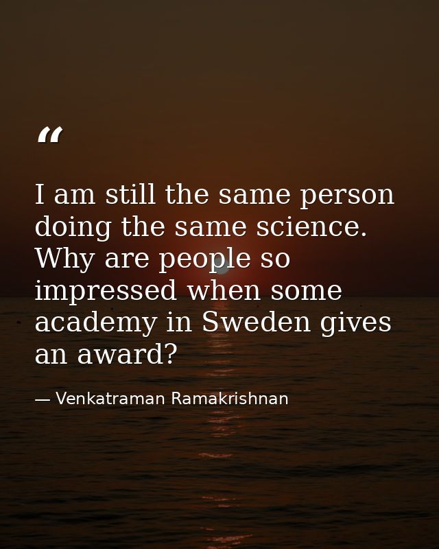 I am still the same person doing the same science. Why are people so impressed when some academy in Sweden gives an awar — Venkatraman Ramakrishnan