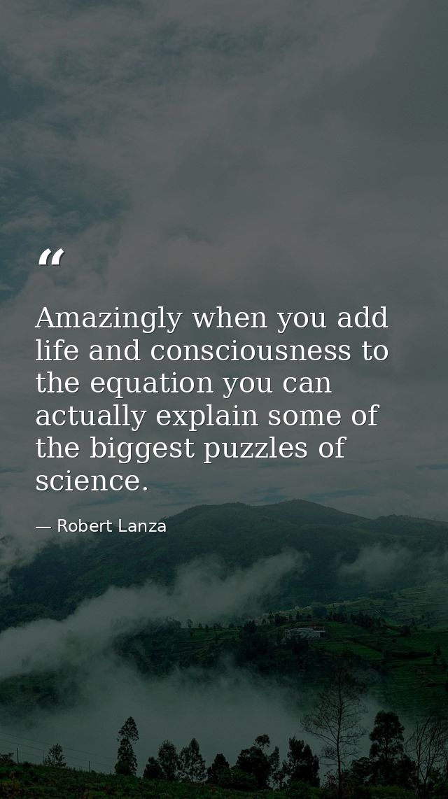 Amazingly when you add life and consciousness to the equation you can actually explain some of the biggest puzzles of sc — Robert Lanza