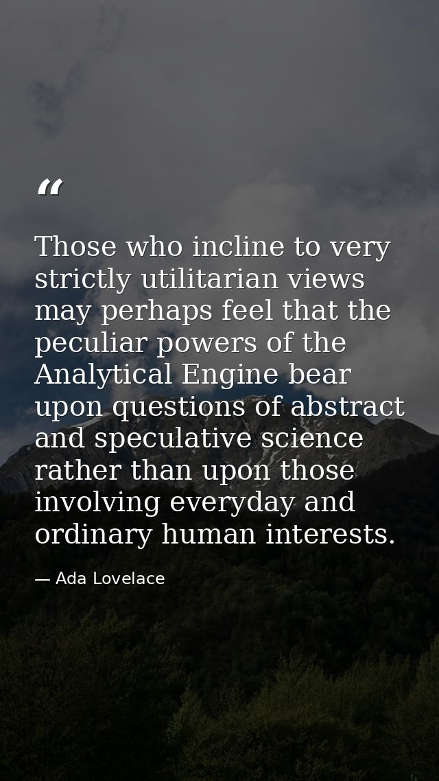 Those who incline to very strictly utilitarian views may perhaps feel that the peculiar powers of the Analytical Engine  — Ada Lovelace