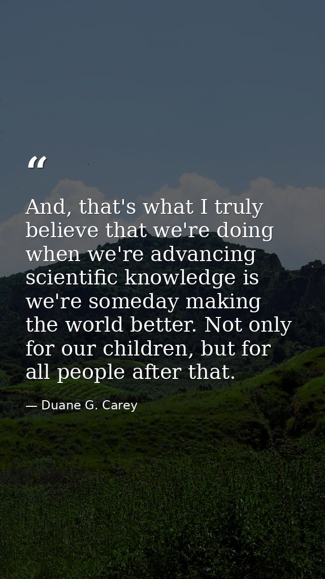 And, that's what I truly believe that we're doing when we're advancing scientific knowledge is we're someday making the  — Duane G. Carey