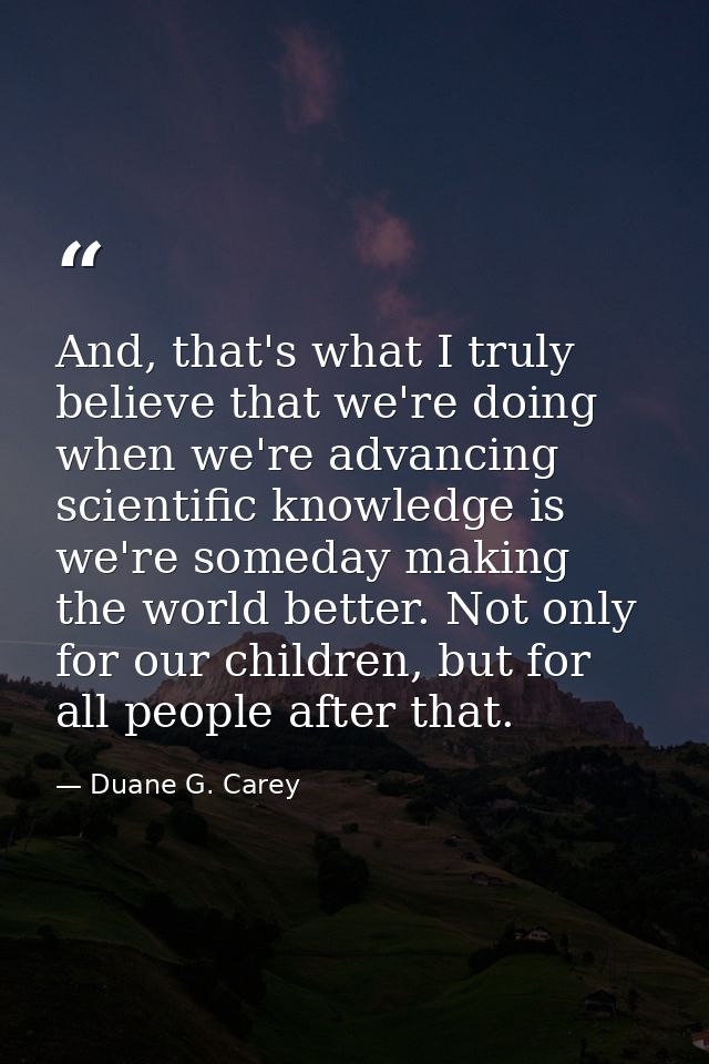 And, that's what I truly believe that we're doing when we're advancing scientific knowledge is we're someday making the  — Duane G. Carey