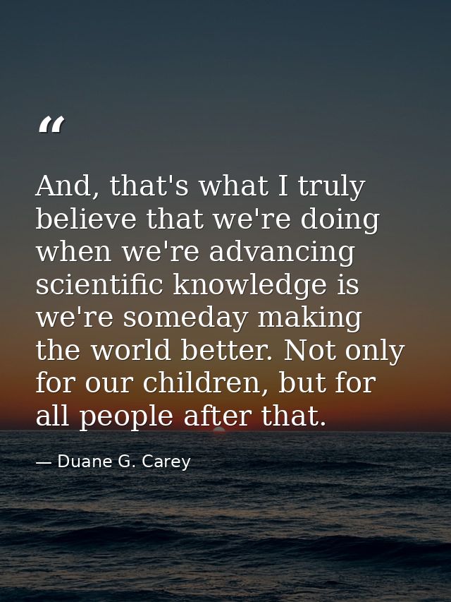 And, that's what I truly believe that we're doing when we're advancing scientific knowledge is we're someday making the  — Duane G. Carey