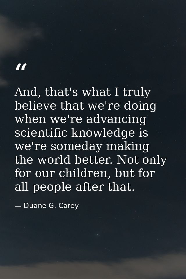 And, that's what I truly believe that we're doing when we're advancing scientific knowledge is we're someday making the  — Duane G. Carey