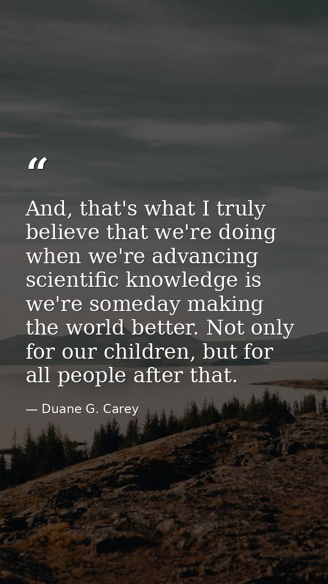 And, that's what I truly believe that we're doing when we're advancing scientific knowledge is we're someday making the  — Duane G. Carey