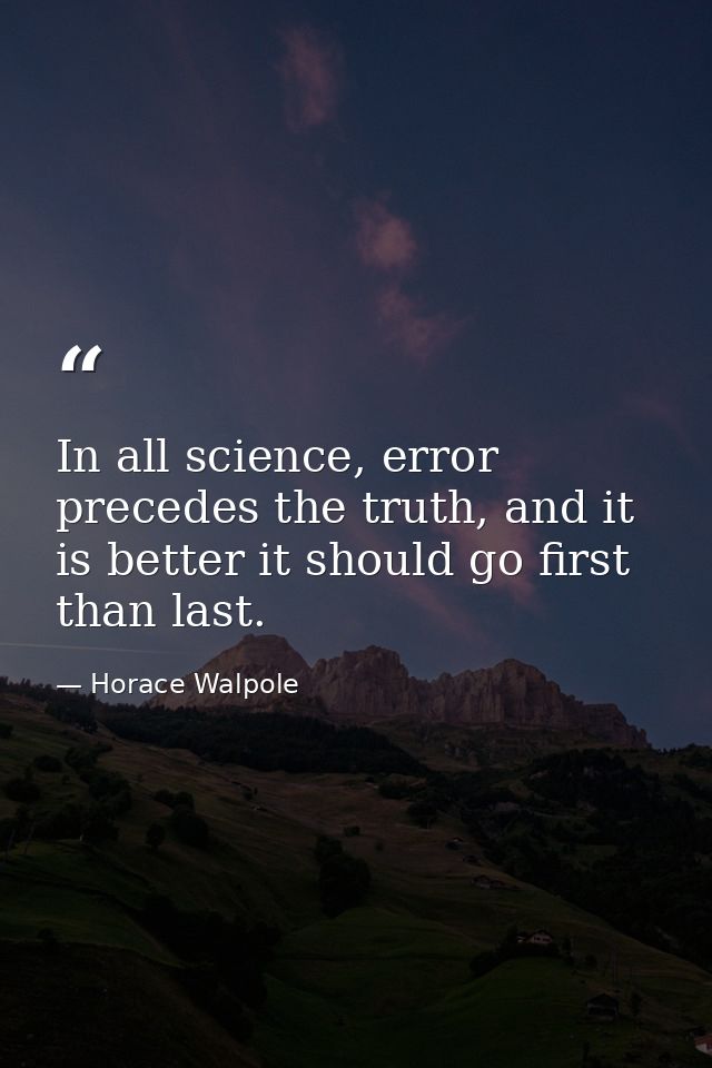 In all science, error precedes the truth, and it is better it should go first than last. — Horace Walpole