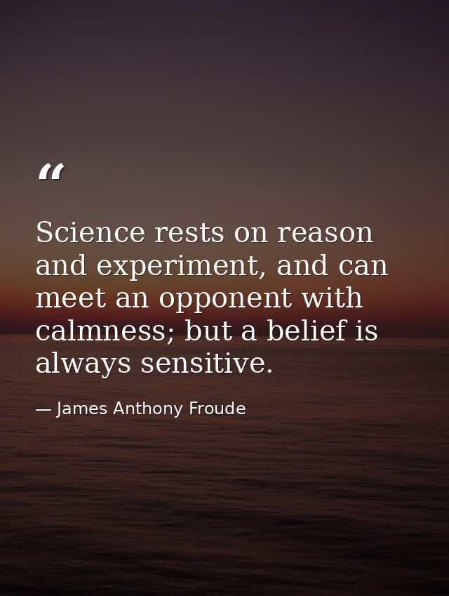 Science rests on reason and experiment, and can meet an opponent with calmness; but a belief is always sensitive. — James Anthony Froude