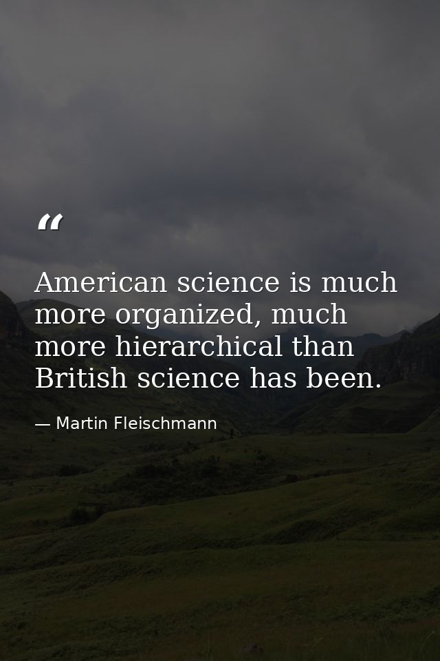 American science is much more organized, much more hierarchical than British science has been. — Martin Fleischmann