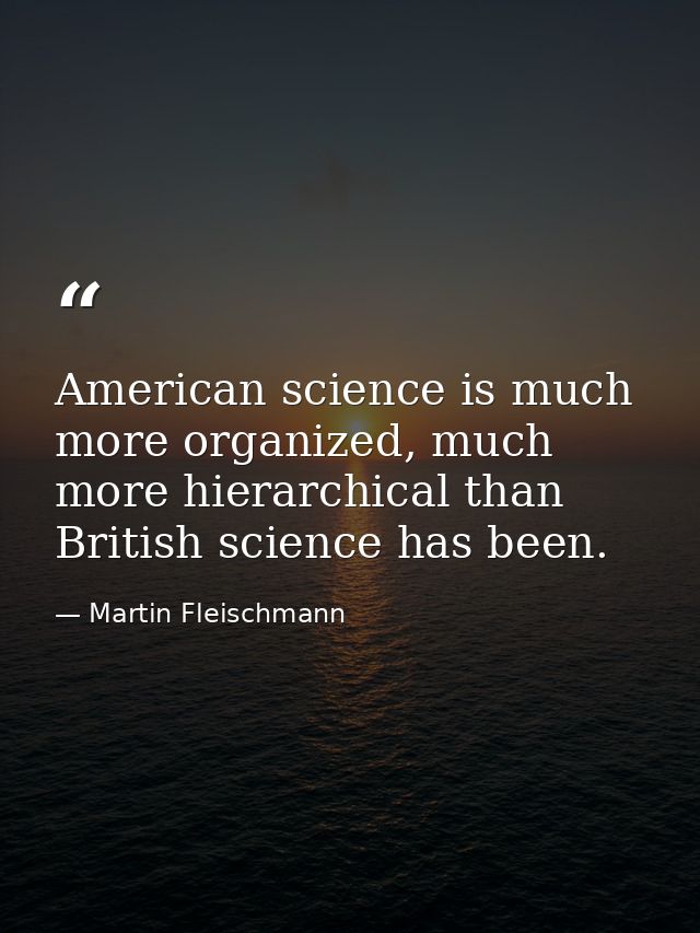 American science is much more organized, much more hierarchical than British science has been. — Martin Fleischmann