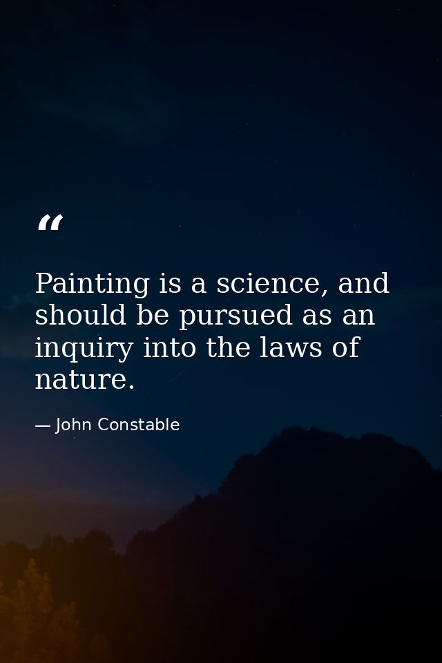 Painting is a science, and should be pursued as an inquiry into the laws of nature. — John Constable