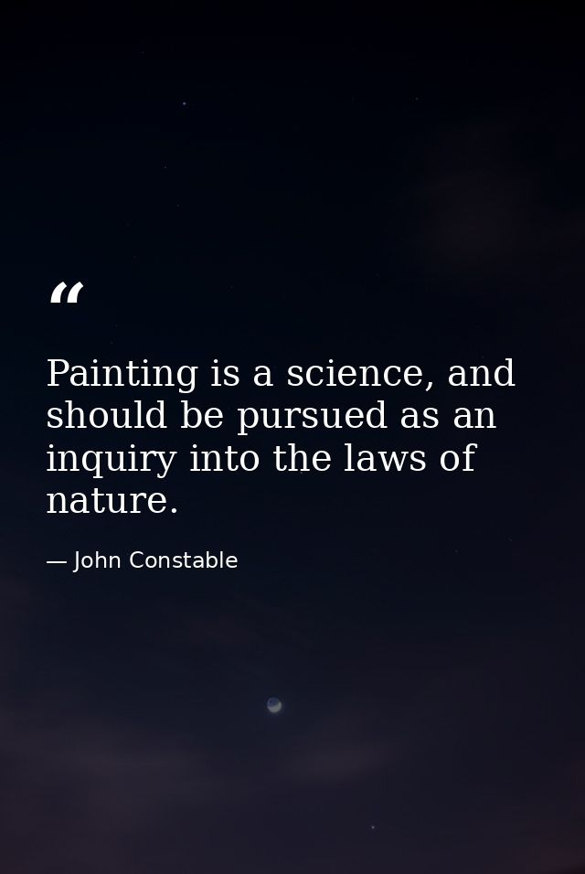 Painting is a science, and should be pursued as an inquiry into the laws of nature. — John Constable