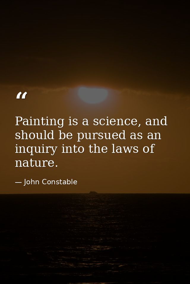 Painting is a science, and should be pursued as an inquiry into the laws of nature. — John Constable
