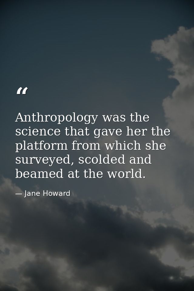 Anthropology was the science that gave her the platform from which she surveyed, scolded and beamed at the world. — Jane Howard
