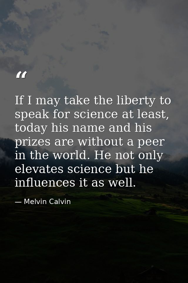 If I may take the liberty to speak for science at least, today his name and his prizes are without a peer in the world.  — Melvin Calvin