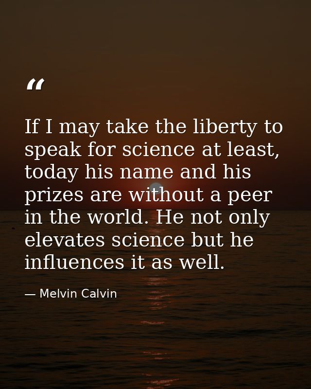 If I may take the liberty to speak for science at least, today his name and his prizes are without a peer in the world.  — Melvin Calvin