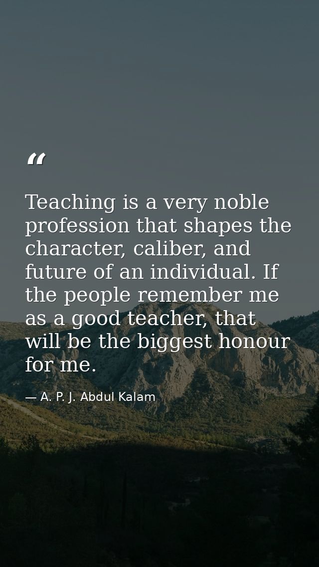 Teaching is a very noble profession that shapes the character, caliber, and future of an individual. If the people remem — A. P. J. Abdul Kalam