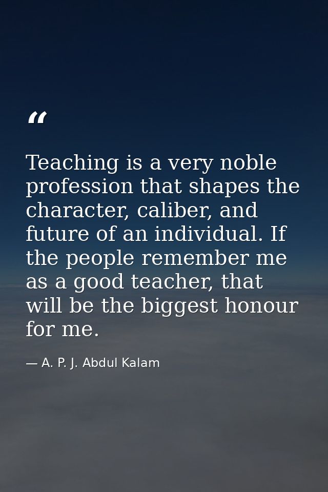 Teaching is a very noble profession that shapes the character, caliber, and future of an individual. If the people remem — A. P. J. Abdul Kalam