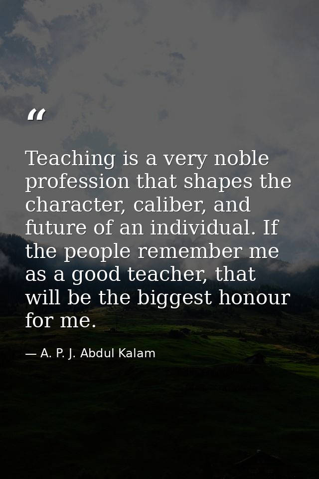 Teaching is a very noble profession that shapes the character, caliber, and future of an individual. If the people remem — A. P. J. Abdul Kalam