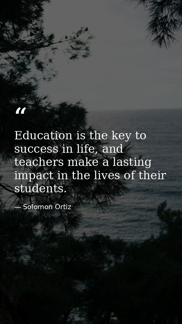 Education is the key to success in life, and teachers make a lasting impact in the lives of their students. — Solomon Ortiz