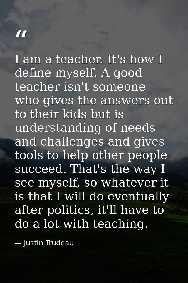 I am a teacher. It's how I define myself. A good teacher isn't someone who gives the answers out to their kids but is un — Justin Trudeau