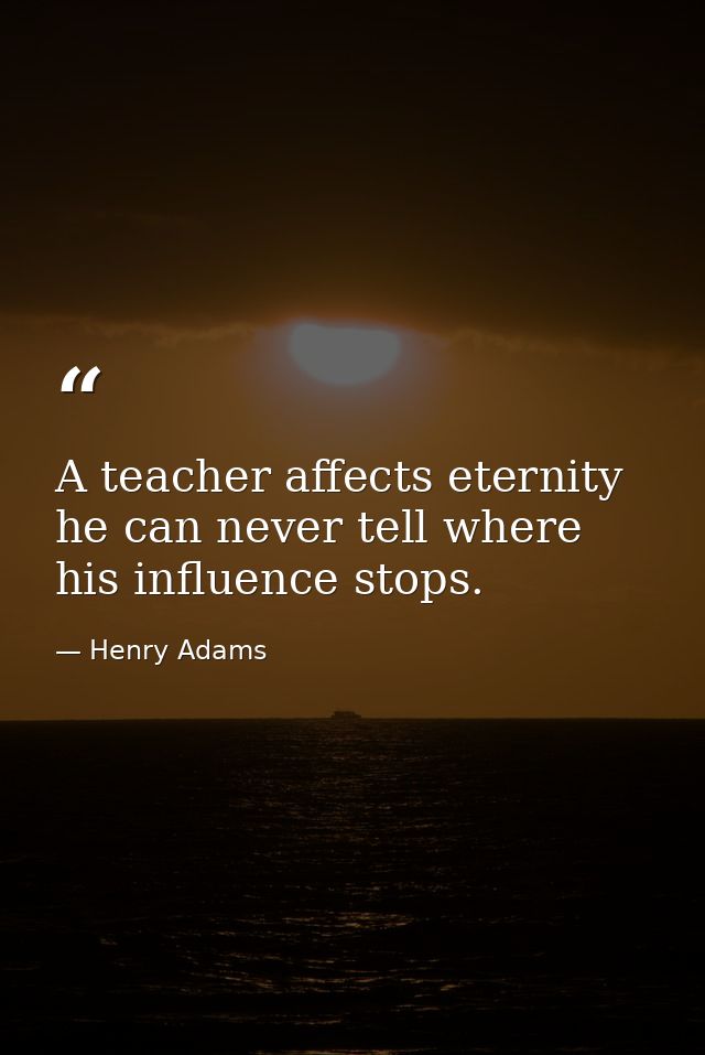 A teacher affects eternity he can never tell where his influence stops. — Henry Adams