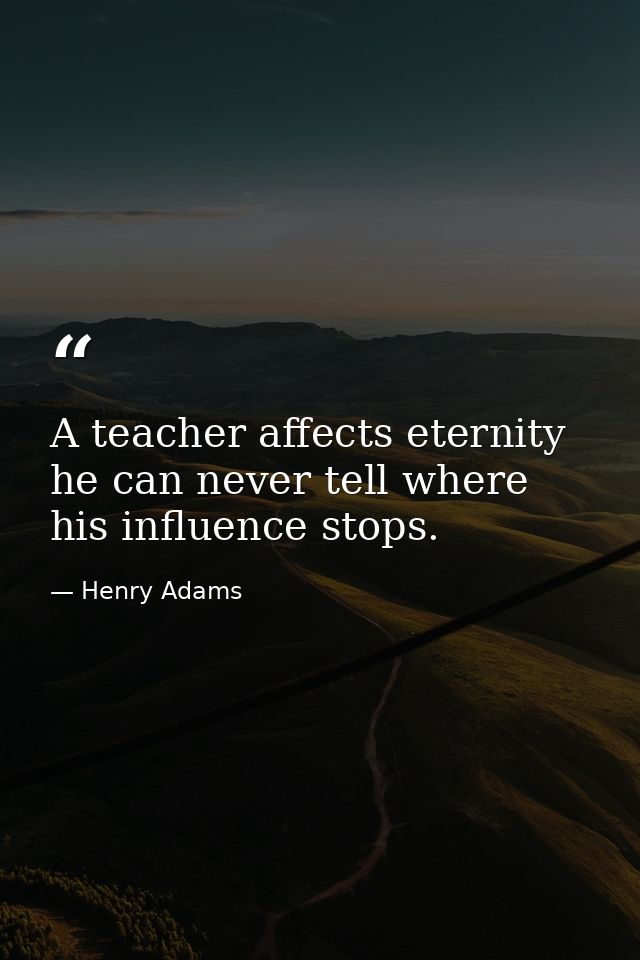 A teacher affects eternity he can never tell where his influence stops. — Henry Adams