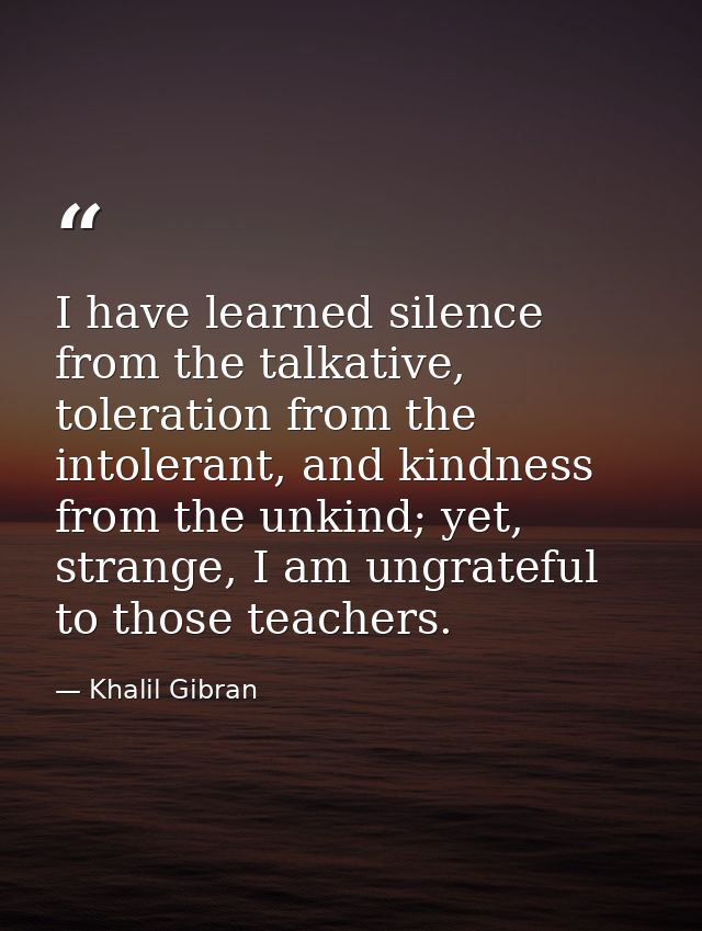 I have learned silence from the talkative, toleration from the intolerant, and kindness from the unkind; yet, strange, I — Khalil Gibran