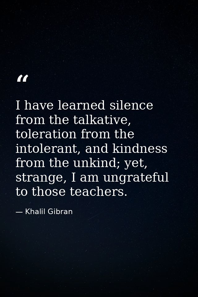 I have learned silence from the talkative, toleration from the intolerant, and kindness from the unkind; yet, strange, I — Khalil Gibran