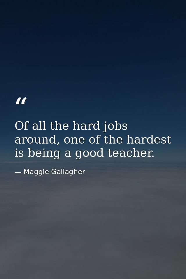 Of all the hard jobs around, one of the hardest is being a good teacher. — Maggie Gallagher