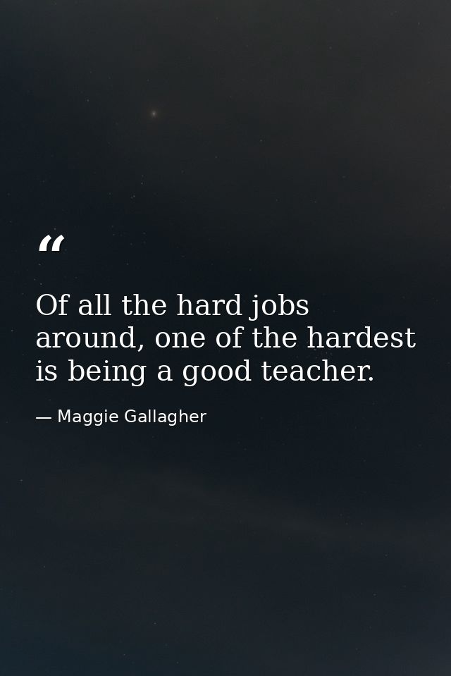 Of all the hard jobs around, one of the hardest is being a good teacher. — Maggie Gallagher