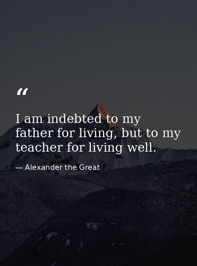 I am indebted to my father for living, but to my teacher for living well. — Alexander the Great
