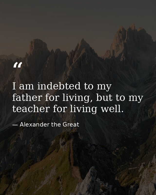I am indebted to my father for living, but to my teacher for living well. — Alexander the Great
